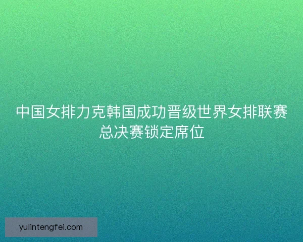 中国女排力克韩国成功晋级世界女排联赛总决赛锁定席位