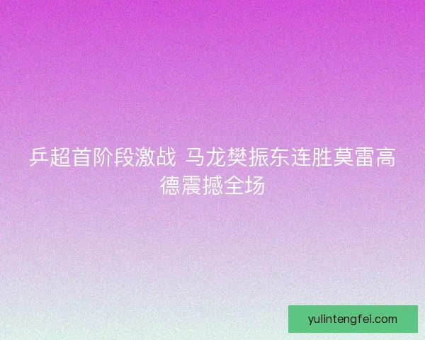 乒超首阶段激战 马龙樊振东连胜莫雷高德震撼全场