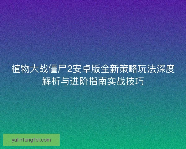 植物大战僵尸2安卓版全新策略玩法深度解析与进阶指南实战技巧 植物大战僵尸2安卓版全新策略玩法深度解析与进阶指南实战技巧