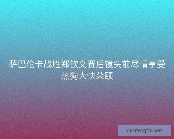 萨巴伦卡战胜郑钦文赛后镜头前尽情享受热狗大快朵颐 萨巴伦卡战胜郑钦文赛后镜头前尽情享受热狗大快朵颐
