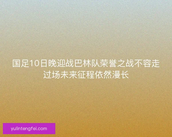 国足10日晚迎战巴林队荣誉之战不容走过场未来征程依然漫长 国足10日晚迎战巴林队荣誉之战不容走过场未来征程依然漫长