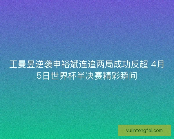 王曼昱逆袭申裕斌连追两局成功反超 4月5日世界杯半决赛精彩瞬间 王曼昱逆袭申裕斌连追两局成功反超 4月5日世界杯半决赛精彩瞬间