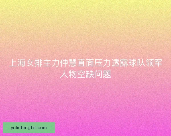 上海女排主力仲慧直面压力透露球队领军人物空缺问题 上海女排主力仲慧直面压力透露球队领军人物空缺问题