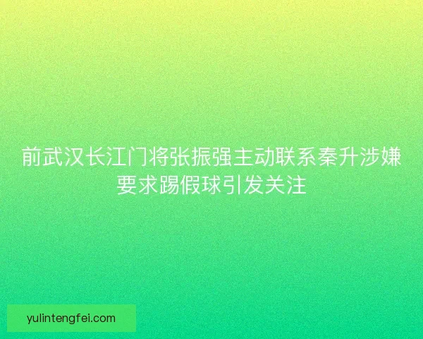 前武汉长江门将张振强主动联系秦升涉嫌要求踢假球引发关注 前武汉长江门将张振强主动联系秦升涉嫌要求踢假球引发关注