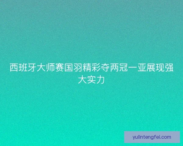 西班牙大师赛国羽精彩夺两冠一亚展现强大实力 西班牙大师赛国羽精彩夺两冠一亚展现强大实力