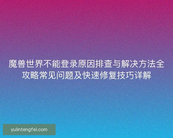 魔兽世界不能登录原因排查与解决方法全攻略常见问题及快速修复技巧详解 魔兽世界不能登录原因排查与解决方法全攻略常见问题及快速修复技巧详解