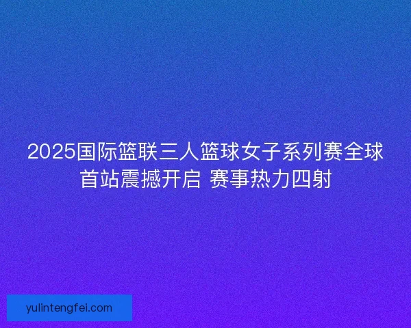 2025国际篮联三人篮球女子系列赛全球首站震撼开启 赛事热力四射 2025国际篮联三人篮球女子系列赛全球首站震撼开启 赛事热力四射