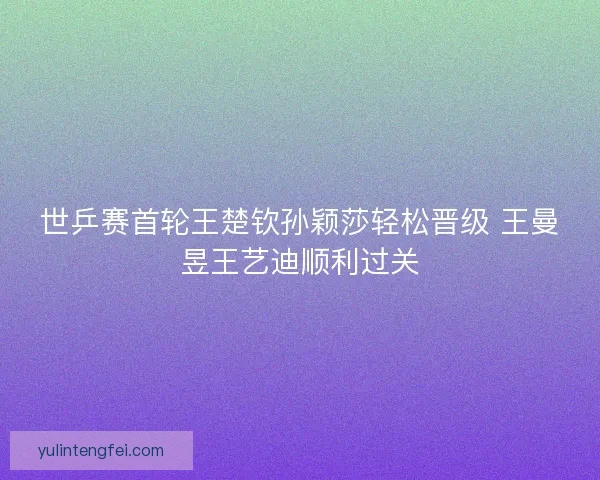 世乒赛首轮王楚钦孙颖莎轻松晋级 王曼昱王艺迪顺利过关 世乒赛首轮王楚钦孙颖莎轻松晋级 王曼昱王艺迪顺利过关