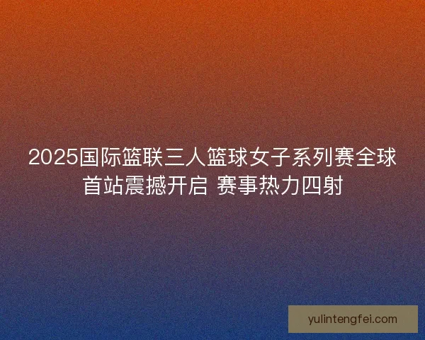 2025国际篮联三人篮球女子系列赛全球首站震撼开启 赛事热力四射 2025国际篮联三人篮球女子系列赛全球首站震撼开启 赛事热力四射