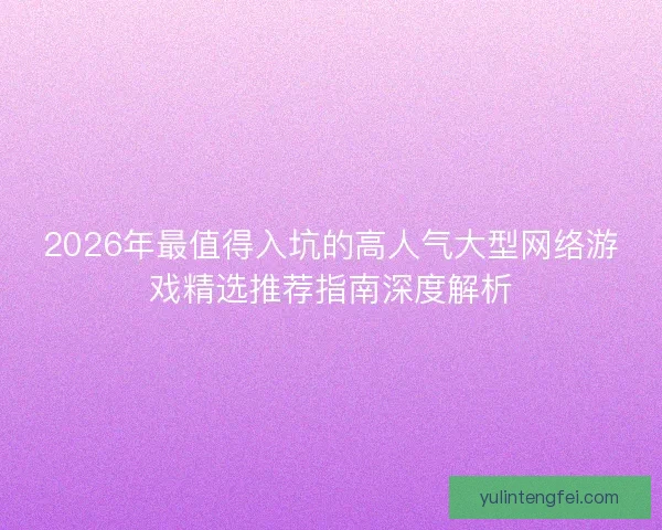 2026年最值得入坑的高人气大型网络游戏精选推荐指南深度解析