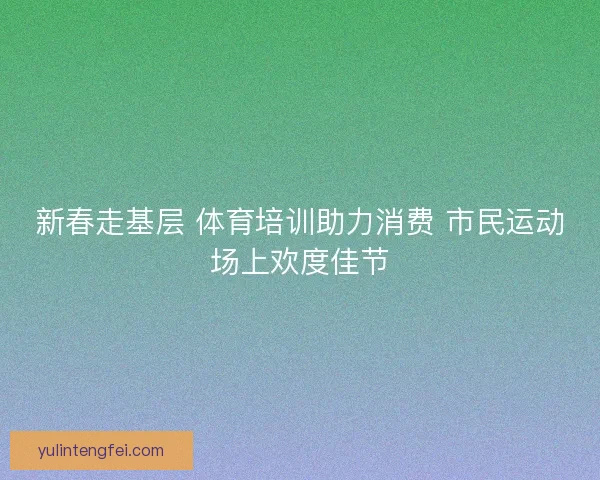 新春走基层 体育培训助力消费 市民运动场上欢度佳节