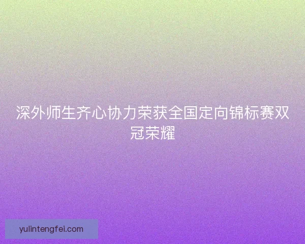 深外师生齐心协力荣获全国定向锦标赛双冠荣耀 深外师生齐心协力荣获全国定向锦标赛双冠荣耀