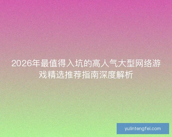 2026年最值得入坑的高人气大型网络游戏精选推荐指南深度解析 2026年最值得入坑的高人气大型网络游戏精选推荐指南深度解析