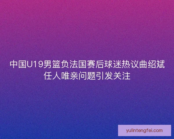 中国U19男篮负法国赛后球迷热议曲绍斌任人唯亲问题引发关注