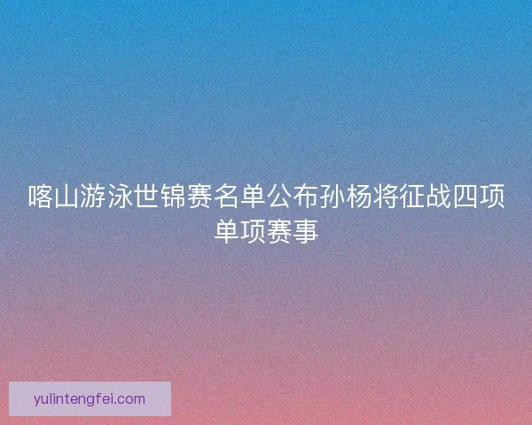 喀山游泳世锦赛名单公布孙杨将征战四项单项赛事 喀山游泳世锦赛名单公布孙杨将征战四项单项赛事
