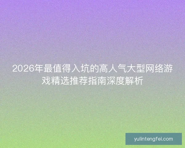 2026年最值得入坑的高人气大型网络游戏精选推荐指南深度解析 2026年最值得入坑的高人气大型网络游戏精选推荐指南深度解析