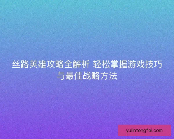 丝路英雄攻略全解析 轻松掌握游戏技巧与最佳战略方法 丝路英雄攻略全解析 轻松掌握游戏技巧与最佳战略方法