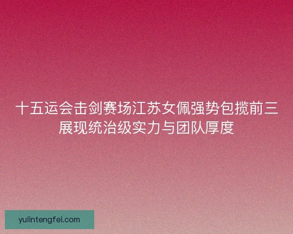 十五运会击剑赛场江苏女佩强势包揽前三展现统治级实力与团队厚度 十五运会击剑赛场江苏女佩强势包揽前三展现统治级实力与团队厚度