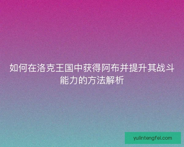 如何在洛克王国中获得阿布并提升其战斗能力的方法解析 如何在洛克王国中获得阿布并提升其战斗能力的方法解析